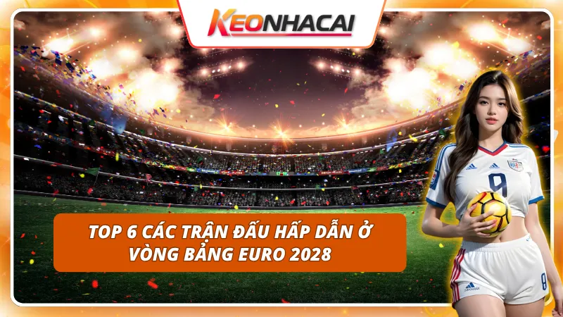 Tham khảo ngay top 6 các trận đấu hấp dẫn ở vòng bảng Euro 2028